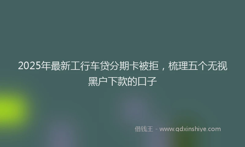 2025年最新工行车贷分期卡被拒，梳理五个无视黑户下款的口子