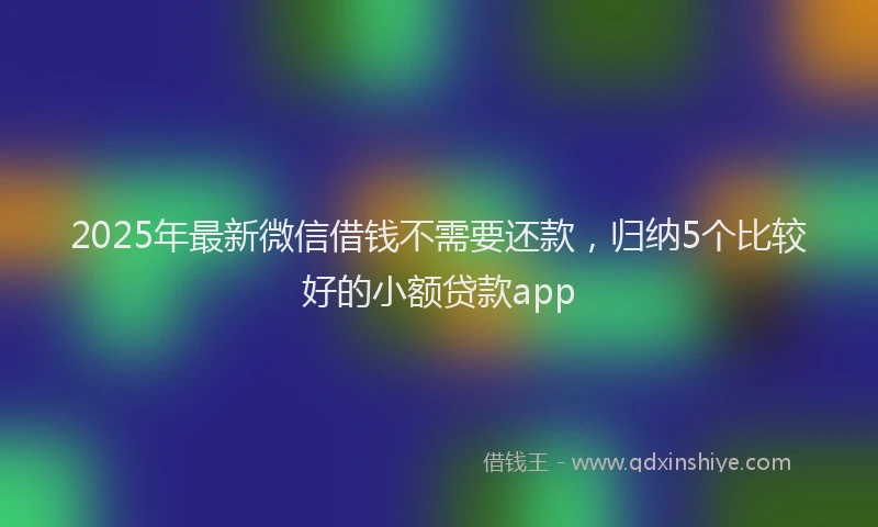 2025年最新微信借钱不需要还款，归纳5个比较好的小额贷款app
