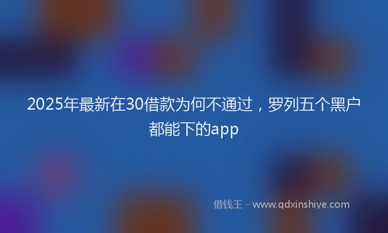 2025年最新在30借款为何不通过，罗列五个黑户都能下的app
