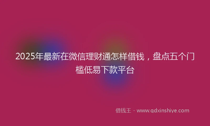 2025年最新在微信理财通怎样借钱，盘点五个门槛低易下款平台