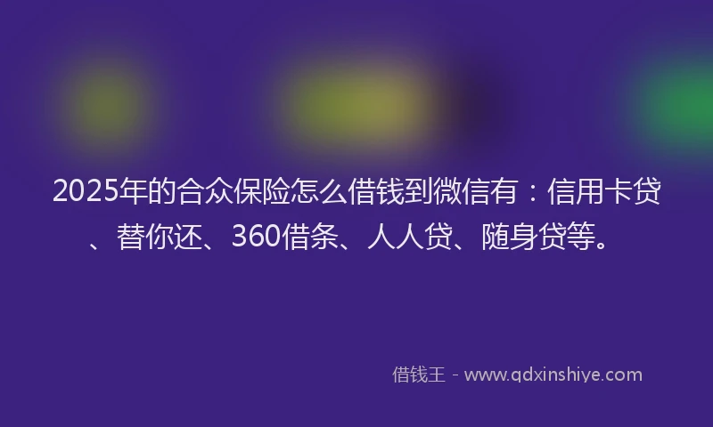 2025年的合众保险怎么借钱到微信有：信用卡贷、替你还、360借条、人人贷、随身贷等。