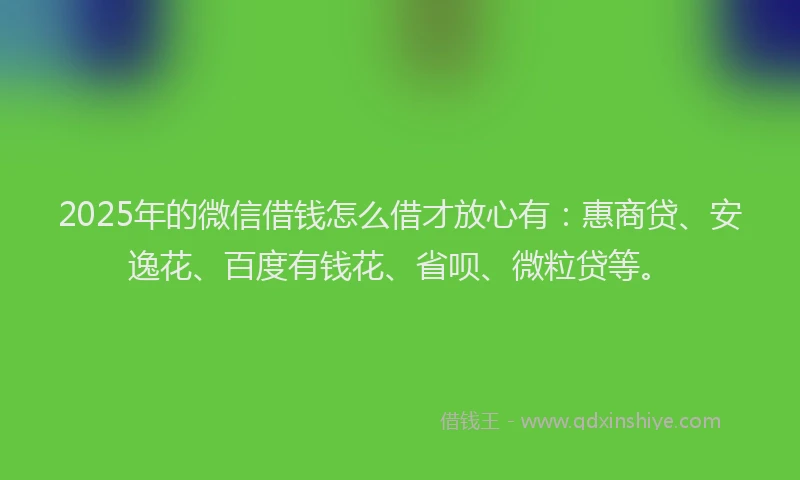 2025年的微信借钱怎么借才放心有：惠商贷、安逸花、百度有钱花、省呗、微粒贷等。