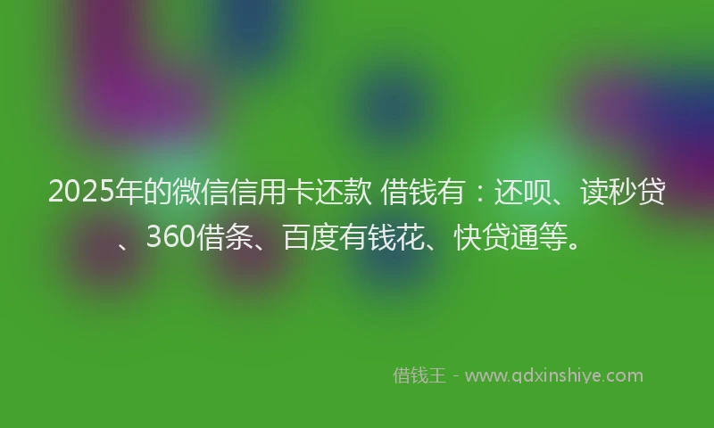 2025年的微信信用卡还款 借钱有：还呗、读秒贷、360借条、百度有钱花、快贷通等。