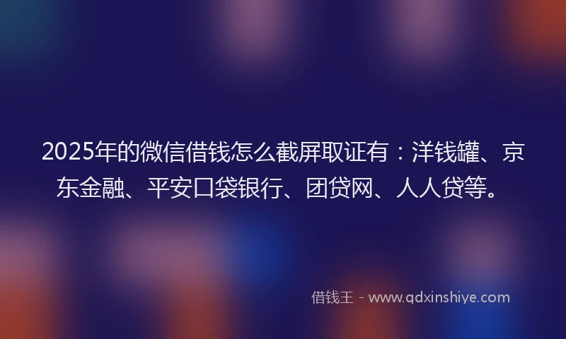 2025年的微信借钱怎么截屏取证有：洋钱罐、京东金融、平安口袋银行、团贷网、人人贷等。