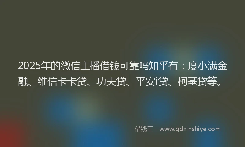 2025年的微信主播借钱可靠吗知乎有：度小满金融、维信卡卡贷、功夫贷、平安i贷、柯基贷等。