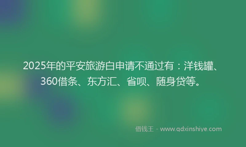 2025年的平安旅游白申请不通过有：洋钱罐、360借条、东方汇、省呗、随身贷等。