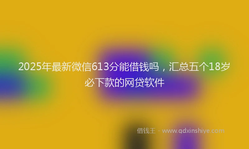 2025年最新微信613分能借钱吗，汇总五个18岁必下款的网贷软件