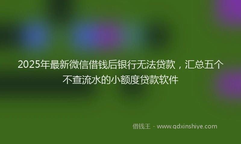 2025年最新微信借钱后银行无法贷款，汇总五个不查流水的小额度贷款软件