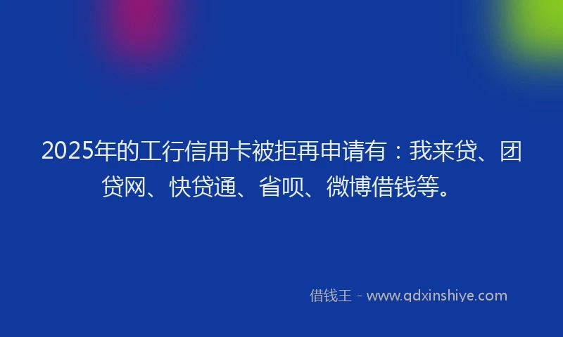 2025年的工行信用卡被拒再申请有：我来贷、团贷网、快贷通、省呗、微博借钱等。