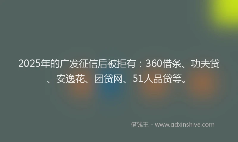 2025年的广发征信后被拒有：360借条、功夫贷、安逸花、团贷网、51人品贷等。