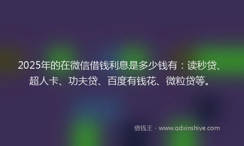 2025年的在微信借钱利息是多少钱有：读秒贷、超人卡、功夫贷、百度有钱花、微粒贷等。