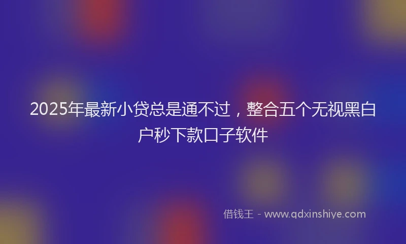 2025年最新小贷总是通不过，整合五个无视黑白户秒下款口子软件