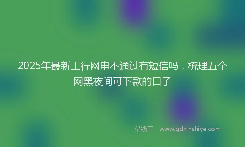 2025年最新工行网申不通过有短信吗，梳理五个网黑夜间可下款的口子