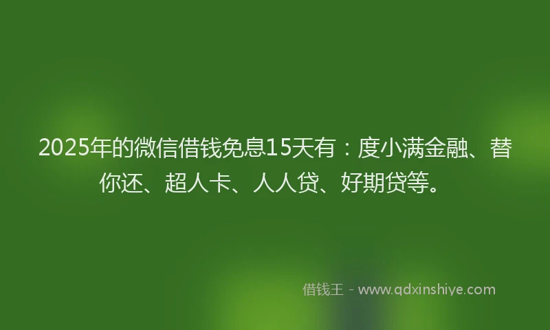 2025年的微信借钱免息15天有：度小满金融、替你还、超人卡、人人贷、好期贷等。