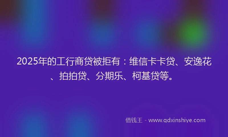 2025年的工行商贷被拒有：维信卡卡贷、安逸花、拍拍贷、分期乐、柯基贷等。