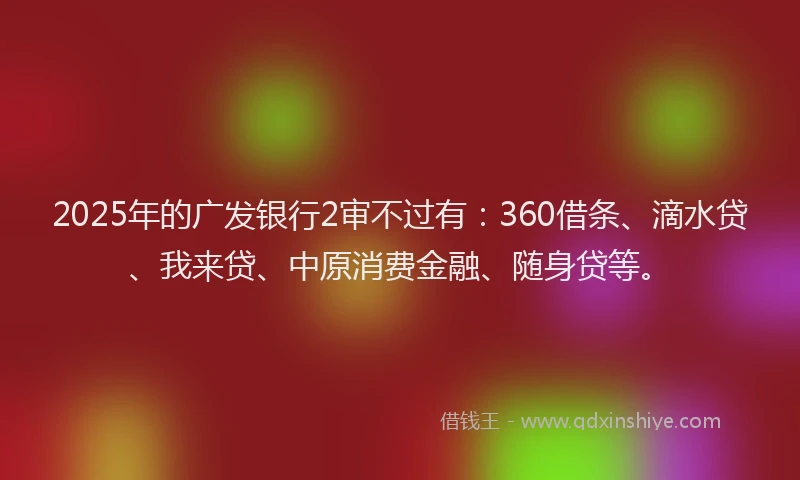 2025年的广发银行2审不过有：360借条、滴水贷、我来贷、中原消费金融、随身贷等。