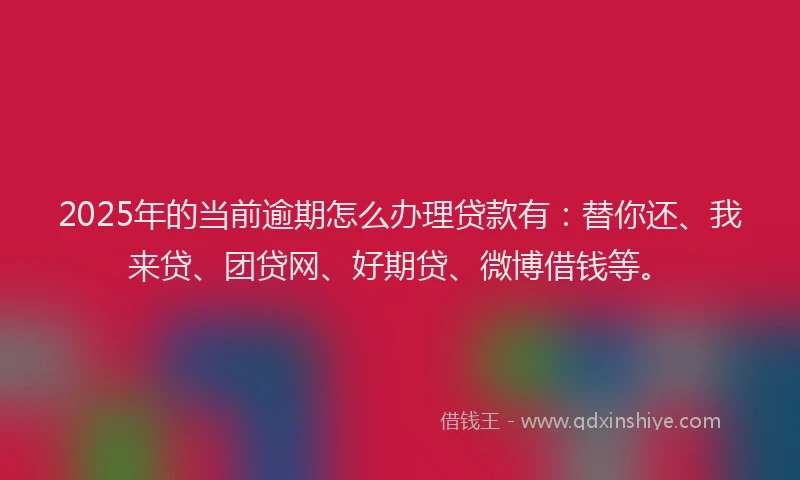 2025年的当前逾期怎么办理贷款有：替你还、我来贷、团贷网、好期贷、微博借钱等。