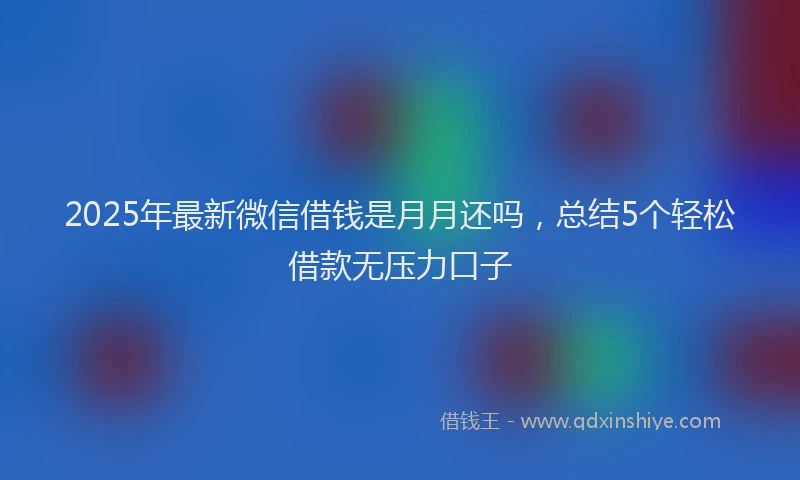 2025年最新微信借钱是月月还吗，总结5个轻松借款无压力口子
