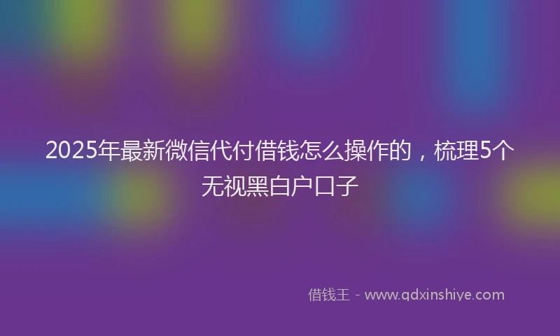 2025年最新微信代付借钱怎么操作的，梳理5个无视黑白户口子