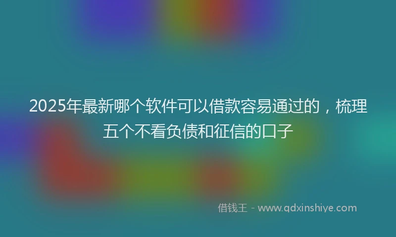 2025年最新哪个软件可以借款容易通过的，梳理五个不看负债和征信的口子