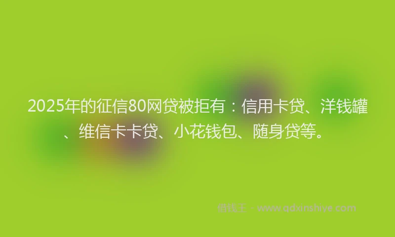 2025年的征信80网贷被拒有：信用卡贷、洋钱罐、维信卡卡贷、小花钱包、随身贷等。