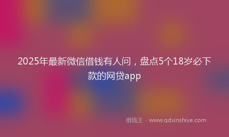 2025年最新微信借钱有人问，盘点5个18岁必下款的网贷app