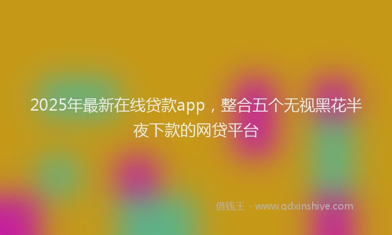 2025年最新在线贷款app，整合五个无视黑花半夜下款的网贷平台