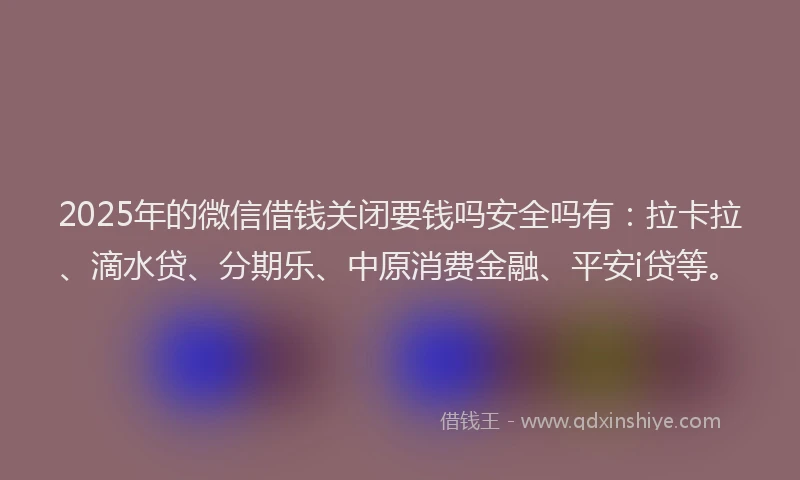2025年的微信借钱关闭要钱吗安全吗有：拉卡拉、滴水贷、分期乐、中原消费金融、平安i贷等。