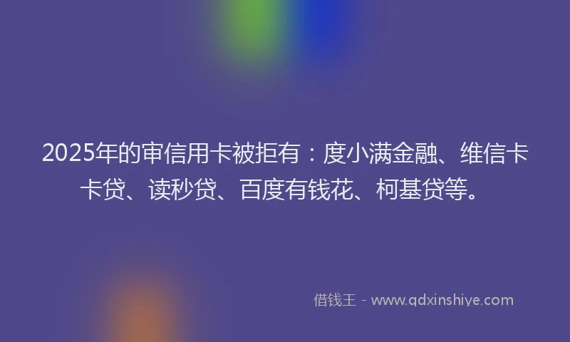 2025年的审信用卡被拒有：度小满金融、维信卡卡贷、读秒贷、百度有钱花、柯基贷等。