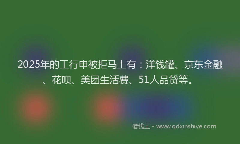 2025年的工行申被拒马上有：洋钱罐、京东金融、花呗、美团生活费、51人品贷等。