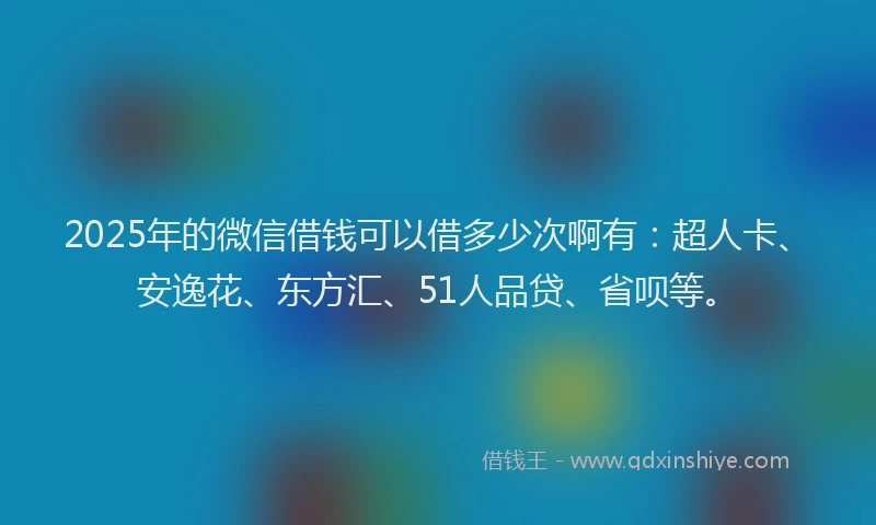 2025年的微信借钱可以借多少次啊有：超人卡、安逸花、东方汇、51人品贷、省呗等。