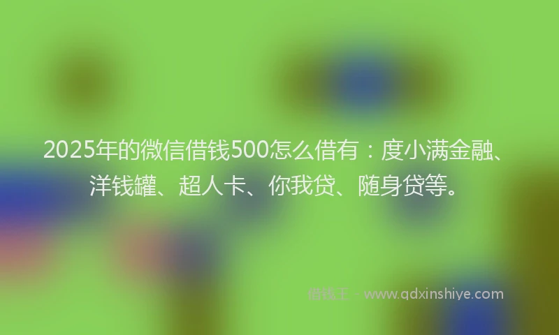 2025年的微信借钱500怎么借有：度小满金融、洋钱罐、超人卡、你我贷、随身贷等。