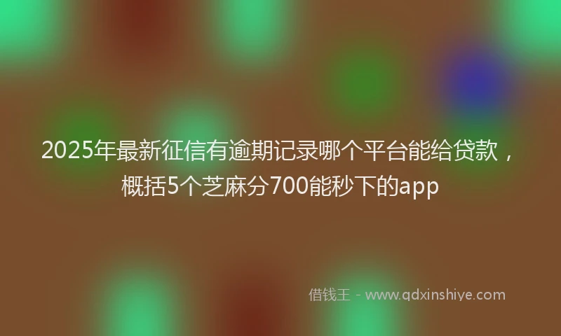 2025年最新征信有逾期记录哪个平台能给贷款，概括5个芝麻分700能秒下的app