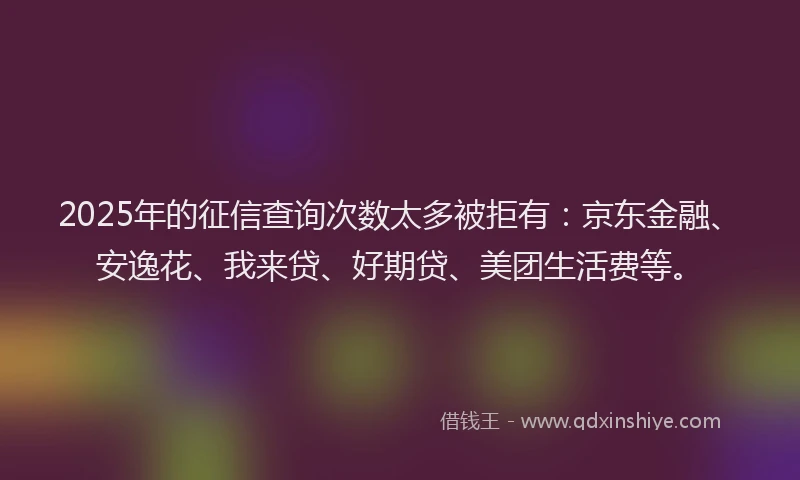 2025年的征信查询次数太多被拒有：京东金融、安逸花、我来贷、好期贷、美团生活费等。