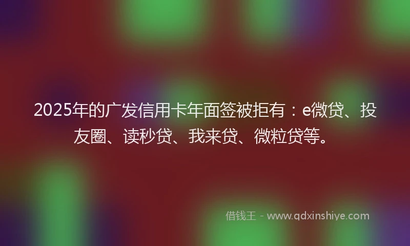 2025年的广发信用卡年面签被拒有：e微贷、投友圈、读秒贷、我来贷、微粒贷等。