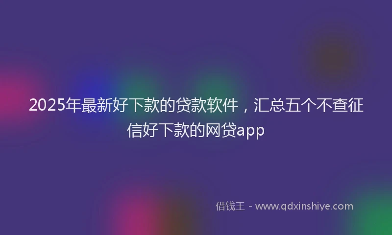 2025年最新好下款的贷款软件，汇总五个不查征信好下款的网贷app