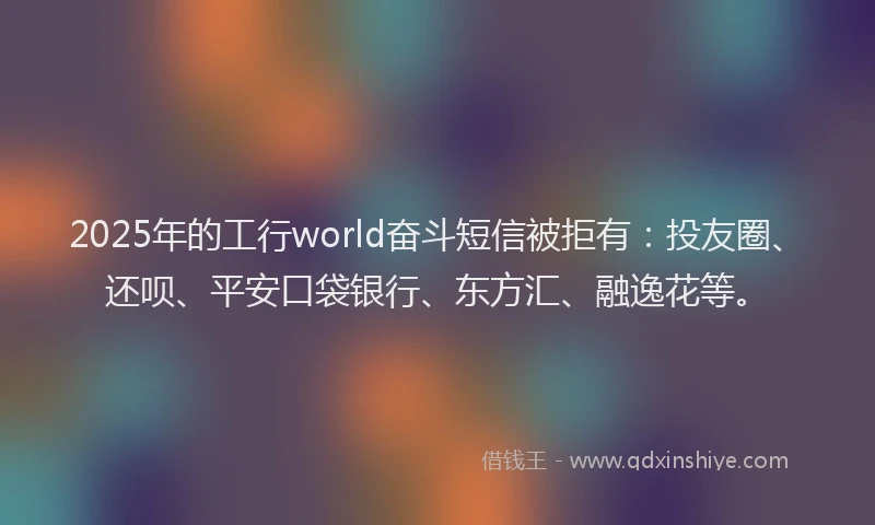 2025年的工行world奋斗短信被拒有：投友圈、还呗、平安口袋银行、东方汇、融逸花等。