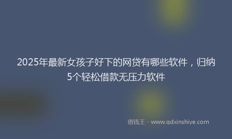 2025年最新女孩子好下的网贷有哪些软件，归纳5个轻松借款无压力软件