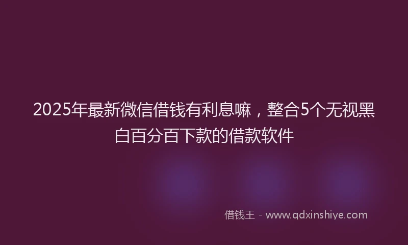 2025年最新微信借钱有利息嘛，整合5个无视黑白百分百下款的借款软件