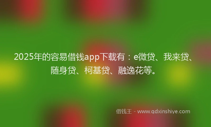 2025年的容易借钱app下载有：e微贷、我来贷、随身贷、柯基贷、融逸花等。