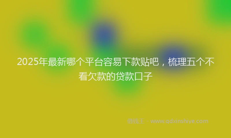 2025年最新哪个平台容易下款贴吧，梳理五个不看欠款的贷款口子