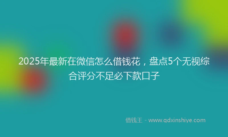 2025年最新在微信怎么借钱花，盘点5个无视综合评分不足必下款口子