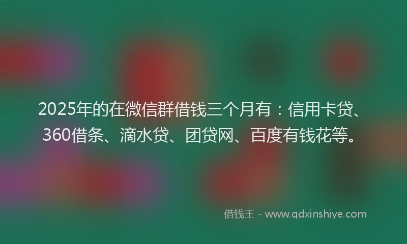2025年的在微信群借钱三个月有：信用卡贷、360借条、滴水贷、团贷网、百度有钱花等。