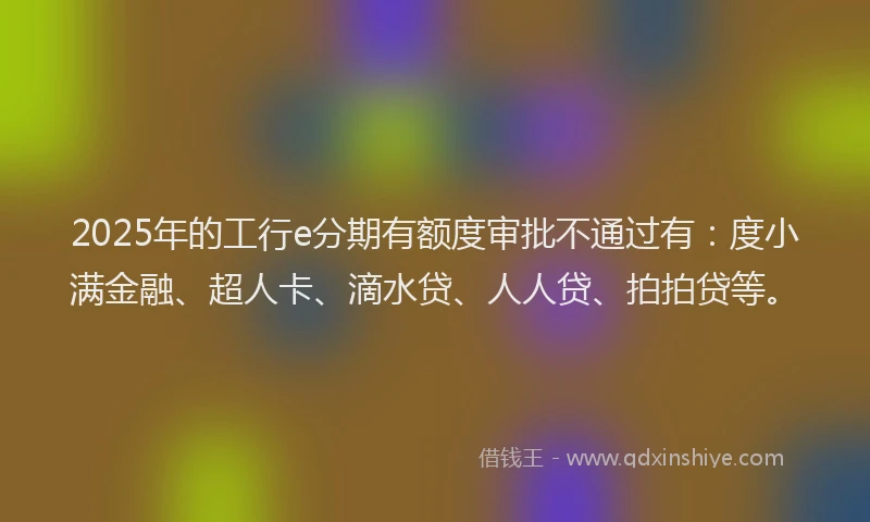 2025年的工行e分期有额度审批不通过有：度小满金融、超人卡、滴水贷、人人贷、拍拍贷等。