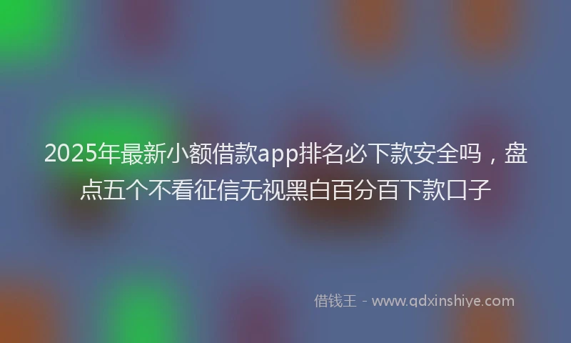 2025年最新小额借款app排名必下款安全吗，盘点五个不看征信无视黑白百分百下款口子