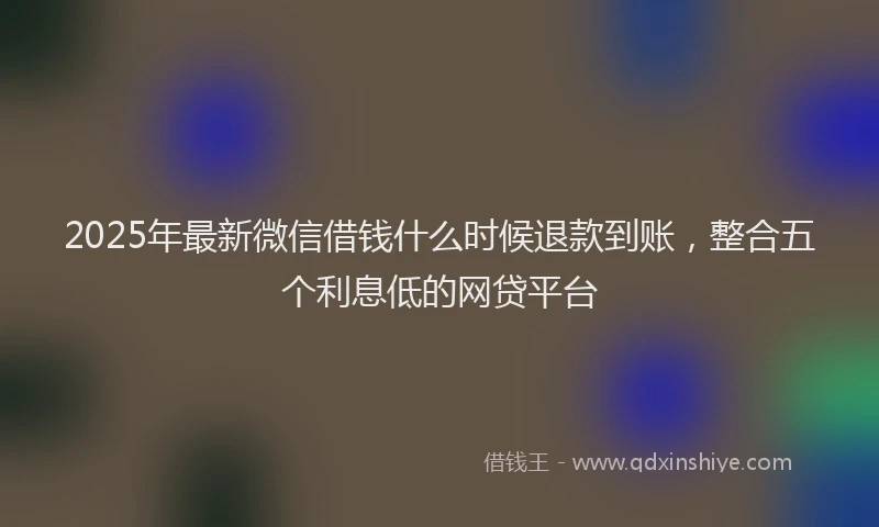 2025年最新微信借钱什么时候退款到账，整合五个利息低的网贷平台