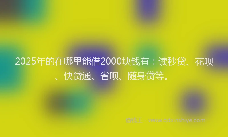 2025年的在哪里能借2000块钱有：读秒贷、花呗、快贷通、省呗、随身贷等。