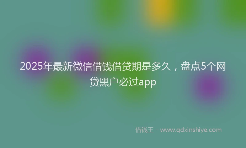 2025年最新微信借钱借贷期是多久，盘点5个网贷黑户必过app