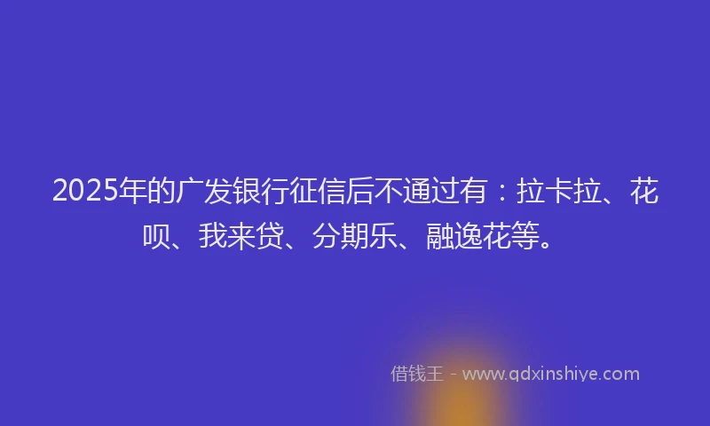 2025年的广发银行征信后不通过有：拉卡拉、花呗、我来贷、分期乐、融逸花等。