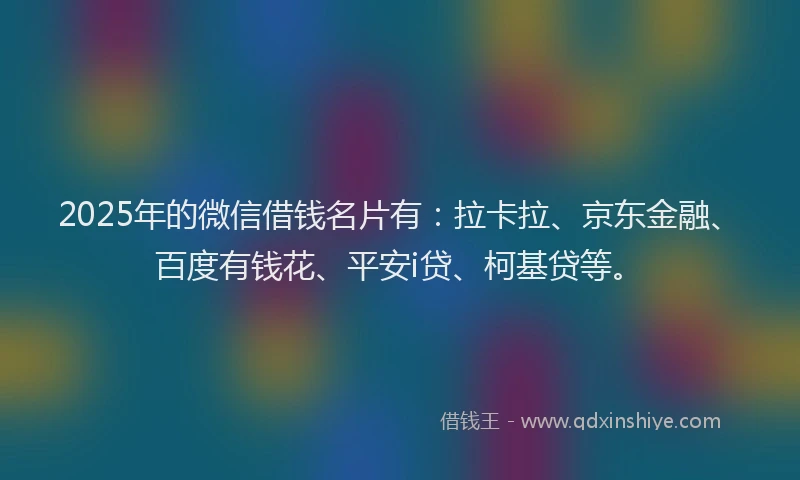 2025年的微信借钱名片有：拉卡拉、京东金融、百度有钱花、平安i贷、柯基贷等。